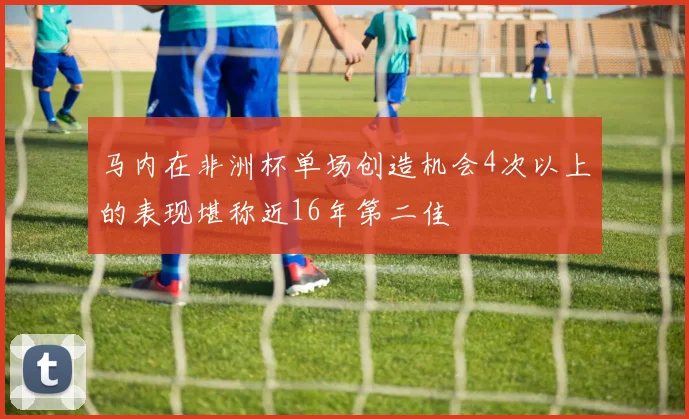 马内在非洲杯单场创造机会4次以上的表现堪称近16年第二佳