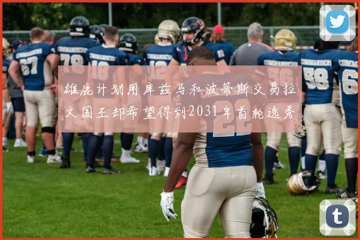 雄鹿计划用库兹马和波蒂斯交易拉文国王却希望得到2031年首轮选秀权