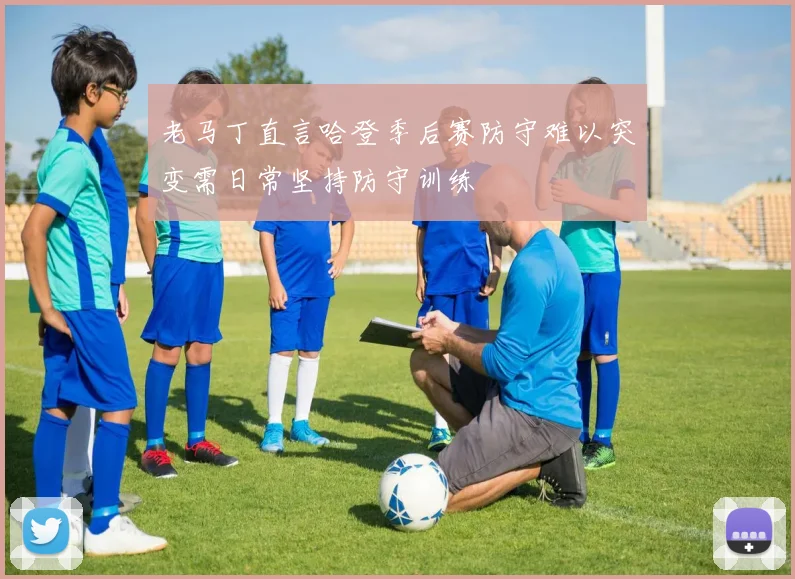 老马丁直言哈登季后赛防守难以突变需日常坚持防守训练
