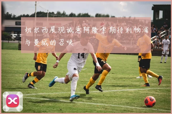 切尔西展现诚意阿隆索期待利物浦与曼城的召唤