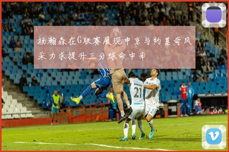 杨瀚森在G联赛展现申京与约基奇风采力求提升三分球命中率