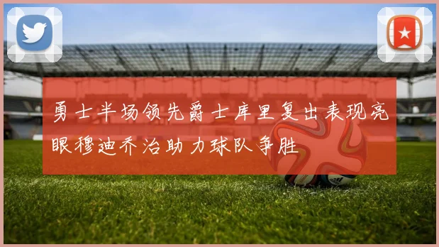 勇士半场领先爵士库里复出表现亮眼穆迪乔治助力球队争胜