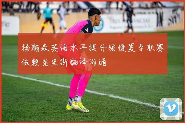 杨瀚森英语水平提升缓慢夏季联赛依赖克里斯翻译沟通