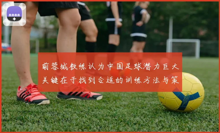 前蓉城教练认为中国足球潜力巨大关键在于找到合适的训练方法与策略