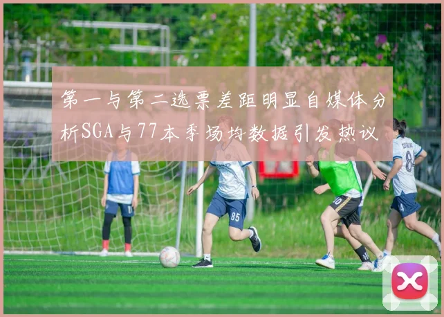 第一与第二选票差距明显自媒体分析SGA与77本季场均数据引发热议