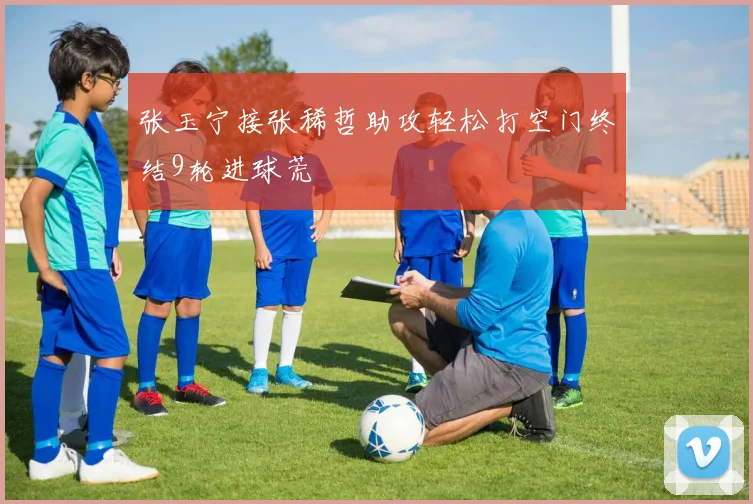 张玉宁接张稀哲助攻轻松打空门终结9轮进球荒