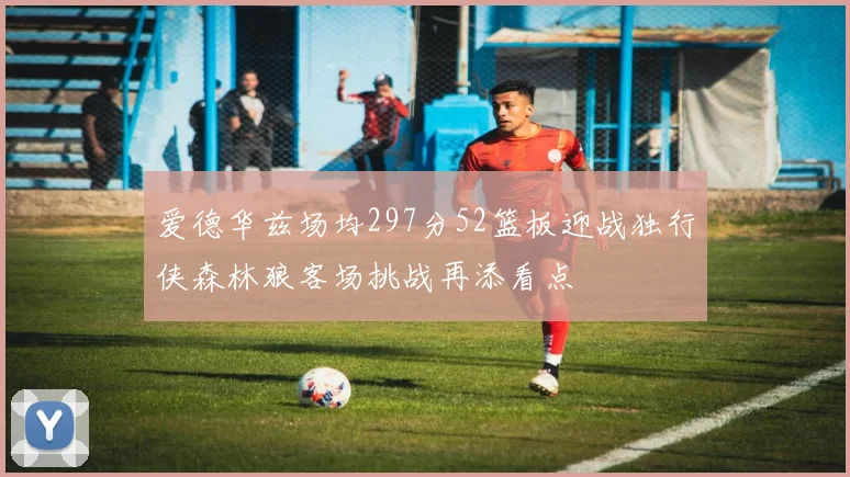 爱德华兹场均297分52篮板迎战独行侠森林狼客场挑战再添看点