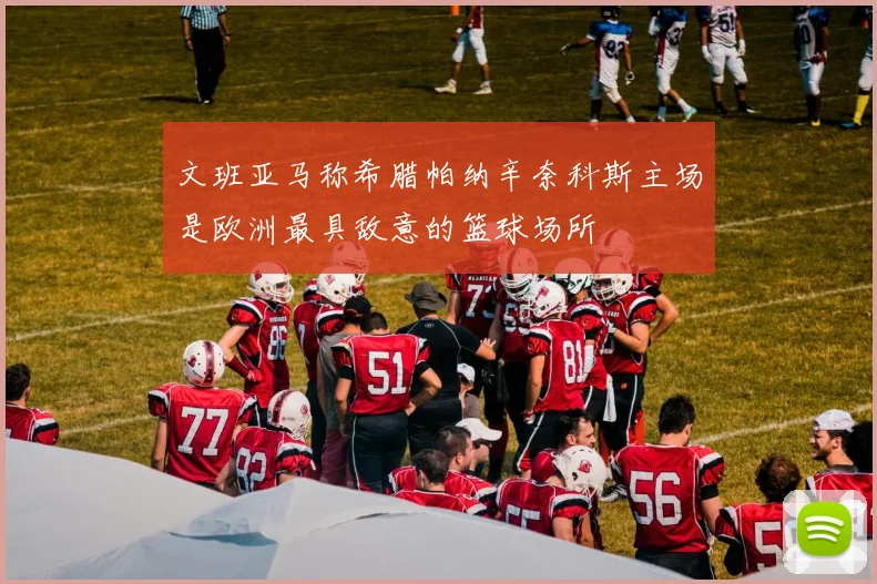 文班亚马称希腊帕纳辛奈科斯主场是欧洲最具敌意的篮球场所