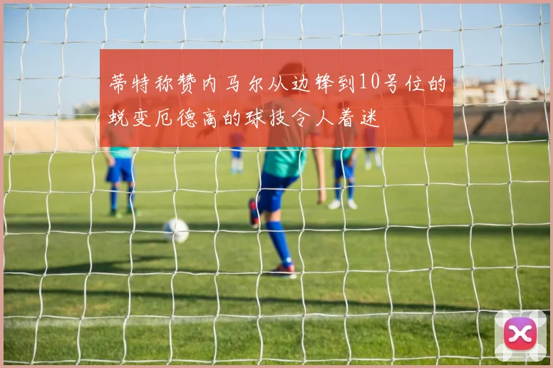 蒂特称赞内马尔从边锋到10号位的蜕变厄德高的球技令人着迷