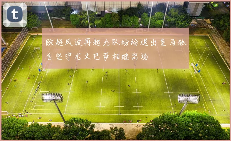 欧超风波再起九队纷纷退出皇马独自坚守尤文巴萨相继离场