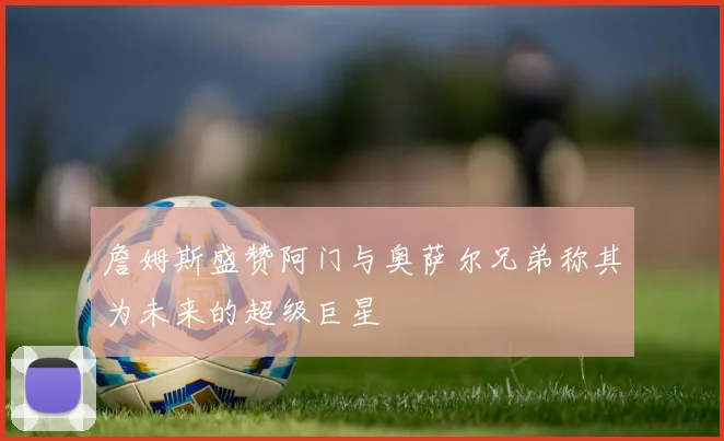 詹姆斯盛赞阿门与奥萨尔兄弟称其为未来的超级巨星